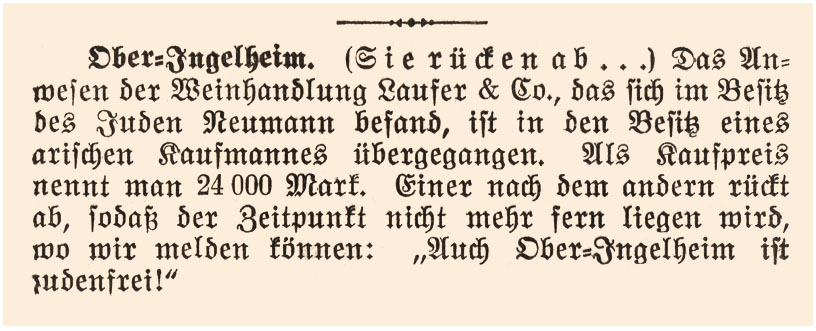 „Ober-Ingelheim. (Sie rücken ab….) Das Anwesen der Weinhandlung Laufer & Co., das sich im Besitz des Juden Neumann befand, ist in den Besitz eines arischen Kaufmannes übergegangen. Als Kaufpreis nennt man 24.000 Mark. Einer nach dem anderen rückt ab, sodaß der Zeitpunkt nicht mehr fern liegen wird, wo wir melden können: „Auch Ober-Ingelheim ist judenrein!“ Quelle: Stadtarchiv Ingelheim
